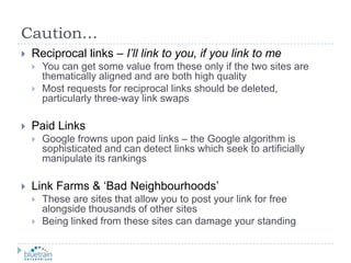 Caution…Reciprocal links – I’ll link to you, if you link to meYou can get some value from these only if the two sites are thematically aligned and are both high qualityMost requests for reciprocal links should be deleted, particularly three-way link swapsPaid LinksGoogle frowns upon paid links – the Google algorithm is sophisticated and can detect links which seek to artificially manipulate its rankingsLink Farms & ‘Bad Neighbourhoods’These are sites that allow you to post your link for free alongside thousands of other sitesBeing linked from these sites can damage your standing