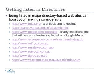 Getting listed in DirectoriesBeing listed in major directory-based websites can boost your rankings considerablyhttp://www.dmoz.org - a difficult one to get intohttp://search.yahoo.com/info/submit.htmlhttp://www.google.com/local/add - a very important one that will see your business plotted on Google Mapshttp://www.yellowpages.com.au/awu_freeListing.dohttp://www.hotfrog.com.auhttp://www.aussieweb.com.auhttp://www.truelocal.com.auhttp://www.bigroo.com.auhttp://www.webwombat.com.au/submit/index.htm
