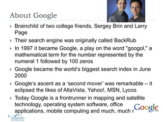 About GoogleBrainchild of two college friends, Sergey Brin and Larry PageTheir search engine was originally called BackRubIn 1997 it became Google, a play on the word "googol," a mathematical term for the number represented by the numeral 1 followed by 100 zerosGoogle became the world’s biggest search index in June 2000Google’s ascent as a ‘second mover’ was remarkable – it eclipsed the likes of AltaVista, Yahoo!, MSN, LycosToday Google is a frontrunner in mapping and satellite technology, operating system software, office applications, mobile computing and much, much more