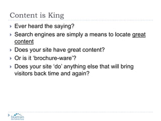 Content is KingEver heard the saying?Search engines are simply a means to locate great contentDoes your site have great content?Or is it ‘brochure-ware’?Does your site ‘do’ anything else that will bring visitors back time and again?