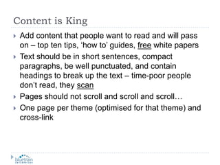 Content is KingAdd content that people want to read and will pass on – top ten tips, ‘how to’ guides, free white papersText should be in short sentences, compact paragraphs, be well punctuated, and contain headings to break up the text – time-poor people don’t read, they scanPages should not scroll and scroll and scroll…One page per theme (optimised for that theme) and cross-link