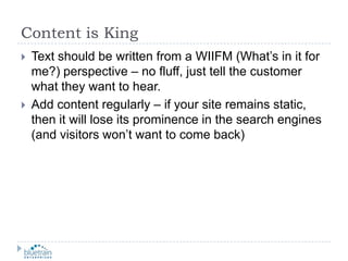 Content is KingText should be written from a WIIFM (What’s in it for me?) perspective – no fluff, just tell the customer what they want to hear.Add content regularly – if your site remains static, then it will lose its prominence in the search engines (and visitors won’t want to come back)