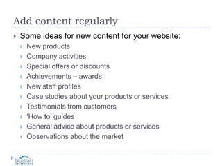 Add content regularlySome ideas for new content for your website:New productsCompany activitiesSpecial offers or discountsAchievements – awardsNew staff profilesCase studies about your products or servicesTestimonials from customers‘How to’ guidesGeneral advice about products or servicesObservations about the market