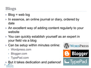 BlogsBlog = web logIn essence, an online journal or diary, ordered by dateAn excellent way of adding content regularly to your websiteYou can quickly establish yourself as an expert in your field via a blogCan be setup within minutes online:Wordpress.comBlogger.comTypePad.comBut it takes dedication and patience!