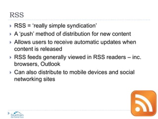 RSSRSS = ‘really simple syndication’A ‘push’ method of distribution for new contentAllows users to receive automatic updates when content is releasedRSS feeds generally viewed in RSS readers – inc. browsers, OutlookCan also distribute to mobile devices and social networking sites