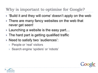 Why is important to optimise for Google?‘Build it and they will come’ doesn’t apply on the webThere are many fancy websites on the web that never get seen!Launching a website is the easy part…The hard part is getting qualified trafficNeed to satisfy two ‘audiences’:People or ‘real’ visitorsSearch engine ‘spiders’ or ‘robots’
