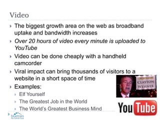 VideoThe biggest growth area on the web as broadband uptake and bandwidth increasesOver 20 hours of video every minute is uploaded to YouTubeVideo can be done cheaply with a handheld camcorderViral impact can bring thousands of visitors to a website in a short space of timeExamples:Elf YourselfThe Greatest Job in the WorldThe World’s Greatest Business Mind
