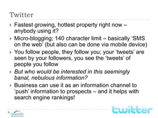 TwitterFastest growing, hottest property right now – anybody using it?Micro-blogging; 140 character limit – basically ‘SMS on the web’ (but also can be done via mobile device)You follow people, they follow you; your ‘tweets’ are seen by your followers, you see the ‘tweets’ of people you followBut who would be interested in this seemingly banal, nebulous information?Business can use it as an information channel to ‘push’ information to prospects – and it helps with search engine rankings!