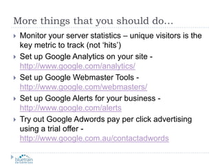 More things that you should do…Monitor your server statistics – unique visitors is the key metric to track (not ‘hits’)Set up Google Analytics on your site -http://www.google.com/analytics/Set up Google Webmaster Tools - http://www.google.com/webmasters/Set up Google Alerts for your business - http://www.google.com/alertsTry out Google Adwords pay per click advertising using a trial offer - http://www.google.com.au/contactadwords