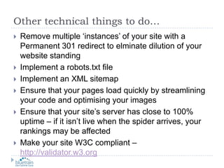 Other technical things to do…Remove multiple ‘instances’ of your site with a Permanent 301 redirect to elminate dilution of your website standingImplement a robots.txt fileImplement an XML sitemapEnsure that your pages load quickly by streamlining your code and optimising your imagesEnsure that your site’s server has close to 100% uptime – if it isn’t live when the spider arrives, your rankings may be affectedMake your site W3C compliant – http://validator.w3.org