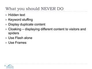 What you should NEVER DOHidden textKeyword stuffingDisplay duplicate contentCloaking – displaying different content to visitors and spidersUse Flash aloneUse Frames