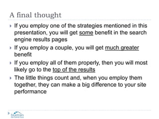A final thoughtIf you employ one of the strategies mentioned in this presentation, you will get some benefit in the search engine results pagesIf you employ a couple, you will get much greater benefitIf you employ all of them properly, then you will most likely go to the top of the resultsThe little things count and, when you employ them together, they can make a big difference to your site performance