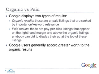 Organic vs PaidGoogle displays two types of results:Organic results: these are unpaid listings that are ranked by importance/keyword relevancePaid results: these are pay-per-click listings that appear on the right hand margin and above the organic listings – anybody can bid to display their ad at the top of these listingsGoogle users generally accord greater worth to the organic results