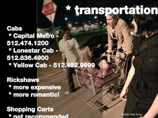 * transportation Cabs * Capital Metro - 512.474.1200 * Lonestar Cab - 512.836.4900 * Yellow Cab - 512.452.9999 Rickshaws * more expensive  * more romantic! Shopping Carts * not recommended Credit: Kris Krug 