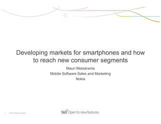 Developing markets for smartphones and how
                   to reach new consumer segments
                                        Mauri Metsäranta
                               Mobile Software Sales and Marketing
                                              Nokia




1   © 2007 Nokia Corporation