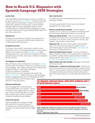 How to Reach U.S. Hispanics with
Spanish-Language SEM Strategies
By Silvia Prado                                                               Open ‘round the clock

THIS YEAR MARKS A VERY exciting year for Hispanic marketers as                Your website and online marketing efforts work as your virtual
we await the results of the 2010 US Census. The outcome will surely           salesperson 24/7/365.
represent significant opportunities for Hispanic communications
professionals, especially in the online space. How do marketers               So, how do you get started? Here are some simple “Spanish-
effectively target this lucrative demographic? Below are a few                language SEO” tips to get you going:
compelling reasons to incorporate Spanish-language search engine
optimization (SEO) and search engine marketing (SEM) initiatives into         Check for accurate Spanish translation. To ensure that your
your communications mix:                                                      messages hit home, make sure your website is translated by native
                                                                              Spanish-speakers. Professional translators are your best bet.
Population size                                                               Review your website structure. There are many factors that
According to the last US Census, Hispanics are the largest ethnic             contribute to the ranking success of your website, including: age of
minority in the US, comprised of nearly 50 million Hispanics and              domain/URL, URL structure, content, internal link structure, trust,
3 million Hispanic-owned businesses.                                          keywords, outbound links or inbound links.
                                                                              Analyze your site. Not only can web analytics measure website
US Hispanics are online                                                       traffic, but it can also be used to give you insights on how to
The Hispanic online market, a diverse group, presents a unique                optimize web usage and drive click-throughs. Google Analytics to
opportunity to reach one of the fastest-growing and lucrative customer        improve your marketing effectiveness.
segments on the internet. According to eMarketer.com, a digital               Spanish and English keyword research. There are a multitude of
marketing research firm, over 52 percent of US Hispanics are online,          keyword research tools than can help you get started on optimizing
representing about 24 million internet users in 2009 and an estimated         your website to address both the Spanish-speaking and English-
39 million by 2014.                                                           speaking markets. Some include: Wordtracker, KeywordDiscovery,
                                                                              Compete, Hitwise, and Google Keyword Tools.
Two languages, two opportunities                                              Optimize website copy, titles and labels. Apply steps 1-4 to improve
Many US Hispanics online are bilingual and, according to comScore,            natural search results.
about 19 percent of US Hispanic internet users use Spanish as their           Off-page factors – promote your site through content. Backlinks and
primary language. Search engine marketing can be an effective way             inbound links originate from outside your website, but points directly
to target US Hispanics in both English and Spanish.                           back to it. They are used to measure the importance and popularity
Increase your visibility and marketshare                                      of the website, establishing credibility and better ranking results.
Spanish is the third most-used language on the internet, says                 Some of the various ways you can create authoritative inbound links
World Internet Statistics. However, thousands of Spanish-language             are:
websites are lagging because they are not effectively built, do not
include quality content and are not search-engine
optimized, among other reasons.

SEO boosts website traffic
Spanish-language SEO is an effective way to
increase website traffic and conversions. Some of
the benefits include targeted traffic from natural
search results, increased web traffic, more sales/
leads, expanded reach, boosted search-engine
rankings and established brand credibility.

Invest for the long term
Spanish-language SEO is a long-term strategy
with a high return-on-investment because it
can decrease your marketing expenditure while
providing a more efficient way to reach your target
market.



                                                                                                                          continued on page 28

                                                                                                      2010-2011 U.S. Hispanic Social Media Guide
                                                                                                           2010
                                                                         27
 