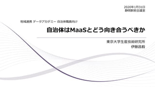 自治体はMaaSとどう向き合うべきか
東京大学生産技術研究所
伊藤昌毅
地域連携 データアカデミー 自治体職員向け
2020年1月31日
静岡駅前会議室
 