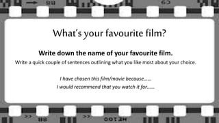 Write down the name of your favourite film.
Write a quick couple of sentences outlining what you like most about your choice.
I have chosen this film/movie because……
I would recommend that you watch it for……
What’s your favourite film?
 