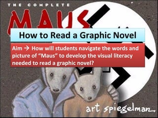 How to Read a Graphic Novel Aim    How will students navigate the words and picture of “Maus” to develop the visual literacy needed to read a graphic novel? 
