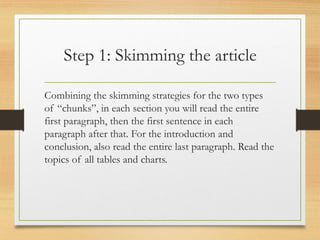 Step 1: Skimming the article
Combining the skimming strategies for the two types
of “chunks”, in each section you will read the entire
first paragraph, then the first sentence in each
paragraph after that. For the introduction and
conclusion, also read the entire last paragraph. Read the
topics of all tables and charts.
 