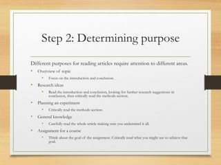 Step 2: Determining purpose
Different purposes for reading articles require attention to different areas.
• Overview of topic
• Focus on the introduction and conclusion.
• Research ideas
• Read the introduction and conclusion, looking for further research suggestions in
conclusion, then critically read the methods section.
• Planning an experiment
• Critically read the methods section.
• General knowledge
• Carefully read the whole article making sure you understand it all.
• Assignment for a course
• Think about the goal of the assignment. Critically read what you might use to achieve that
goal.
 
