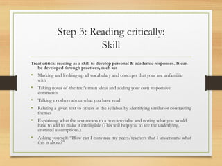 Step 3: Reading critically:
Skill
Treat critical reading as a skill to develop personal & academic responses. It can
be developed through practices, such as:
• Marking and looking up all vocabulary and concepts that your are unfamiliar
with
• Taking notes of the text's main ideas and adding your own responsive
comments
• Talking to others about what you have read
• Relating a given text to others in the syllabus by identifying similar or contrasting
themes
• Explaining what the text means to a non-specialist and noting what you would
have to add to make it intelligible (This will help you to see the underlying,
unstated assumptions.)
• Asking yourself: “How can I convince my peers/teachers that I understand what
this is about?”
 