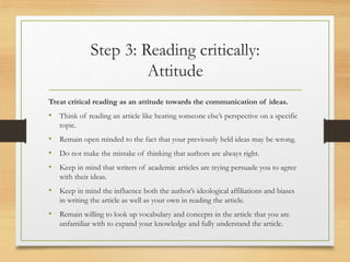 Step 3: Reading critically:
Attitude
Treat critical reading as an attitude towards the communication of ideas.
• Think of reading an article like hearing someone else’s perspective on a specific
topic.
• Remain open minded to the fact that your previously held ideas may be wrong.
• Do not make the mistake of thinking that authors are always right.
• Keep in mind that writers of academic articles are trying persuade you to agree
with their ideas.
• Keep in mind the influence both the author’s ideological affiliations and biases
in writing the article as well as your own in reading the article.
• Remain willing to look up vocabulary and concepts in the article that you are
unfamiliar with to expand your knowledge and fully understand the article.
 