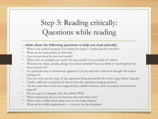 Step 3: Reading critically:
Questions while reading
…think about the following questions to help you read critically:
• What is the author’s purpose for writing this paper/ conducting this research?
• What are the main points of this text?
• Can you put them in your own words?
• What sorts of examples are used? Are they useful? Can you think of others?
• What factors (ideas, people, things) have been included? Can you think of anything that has
been missed out?
• Is a particular bias or framework apparent? Can you tell what 'school of thought' the author
belongs to?
• Can you work out the steps of the argument being presented? Do all the steps follow logically?
• Could a different conclusion be drawn from the argument being presented?
• Are the main ideas in the text supported by reliable evidence (well researched, non-emotive,
logical)?
• Do you agree or disagree with the author? Why?
• What connections do you see between this and other texts?
• Where does it differ from other texts on the same subject?
• What are the wider implications——for you, for the discipline?
 