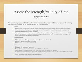 Assess the strength/validity of the
argument
While continuing to close read for the subtle rhetorical ways in which the writer builds his or her case, use the following
questions to help you sort out the building blocks of the writer's argument:
1. Evidence
• What evidence does the author offer in support of the position put forth? (Identify all pieces of evidence you find.)
• What is the nature of each piece of supporting evidence? For example, is it based on empirical research, ethical
consideration, common knowledge, anecdote?
• How convincing is the evidence? For example, does the research design adequately address the question posed (#1
above)? Are the ethical considerations adequately explored and assessed? Have you read or heard anything on this
subject that confirms or challenges the evidence?
2. Counter arguments
• What arguments made in opposition to the author's views were described?
• Were these arguments persuasively refuted?
• What evidence was used in the refutation?
3. Effectiveness
• What were the strengths of the article?
• Was it difficult to read and understand? If so, why? If not, why not?
• Were you able to follow the moves of the article from thesis to evidence, for example?
• Did the structure of sentences and paragraphs and the overall organization guide you and help you follow the author's
intent?
• Did all the material seem relevant to the points made?
 
