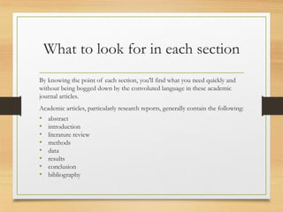 What to look for in each section
By knowing the point of each section, you'll find what you need quickly and
without being bogged down by the convoluted language in these academic
journal articles.
Academic articles, particularly research reports, generally contain the following:
• abstract
• introduction
• literature review
• methods
• data
• results
• conclusion
• bibliography
 