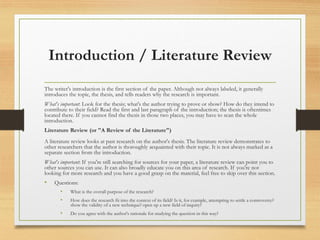 Introduction / Literature Review
The writer's introduction is the first section of the paper. Although not always labeled, it generally
introduces the topic, the thesis, and tells readers why the research is important.
What's important: Look for the thesis; what's the author trying to prove or show? How do they intend to
contribute to their field? Read the first and last paragraph of the introduction; the thesis is oftentimes
located there. If you cannot find the thesis in those two places, you may have to scan the whole
introduction.
Literature Review (or "A Review of the Literature")
A literature review looks at past research on the author's thesis. The literature review demonstrates to
other researchers that the author is thoroughly acquainted with their topic. It is not always marked as a
separate section from the introduction.
What's important: If you're still searching for sources for your paper, a literature review can point you to
other sources you can use. It can also broadly educate you on this area of research. If you're not
looking for more research and you have a good grasp on the material, feel free to skip over this section.
• Questions:
• What is the overall purpose of the research?
• How does the research fit into the context of its field? Is it, for example, attempting to settle a controversy?
show the validity of a new technique? open up a new field of inquiry?
• Do you agree with the author's rationale for studying the question in this way?
 