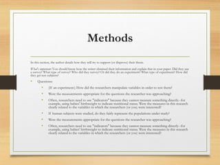 Methods
In this section, the author details how they will try to support (or disprove) their thesis.
What's important: You should know how the writer obtained their information and explain that in your paper. Did they use
a survey? What type of survey? Who did they survey? Or did they do an experiment? What type of experiment? How did
they get test subjects?
• Questions:
• (If an experiment:) How did the researchers manipulate variables in order to test them?
• Were the measurements appropriate for the questions the researcher was approaching?
• Often, researchers need to use "indicators" because they cannot measure something directly--for
example, using babies' birthweight to indicate nutritional status. Were the measures in this research
clearly related to the variables in which the researchers (or you) were interested?
• If human subjects were studied, do they fairly represent the populations under study?
• Were the measurements appropriate for the questions the researcher was approaching?
• Often, researchers need to use "indicators" because they cannot measure something directly--for
example, using babies' birthweight to indicate nutritional status. Were the measures in this research
clearly related to the variables in which the researchers (or you) were interested?
 