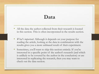 Data
• All the data the author collected from their research is located
in this section. This is often incorporated in the results section.
• What's important: Although it depends on your purpose for
reading the article, looking at the data in combination with the
results gives you a more unbiased result of their experiment.
• Sometimes, you'll want to skip this section entirely. If you're
interested in a specific point of the author's research (and which
is unlikely to be covered by the author in the conclusion) or are
interested in replicating the research, then you may want to
check out the data section.
 