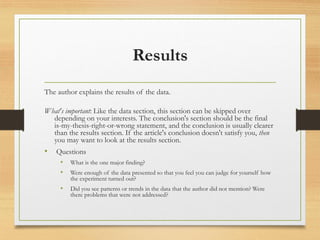 Results
The author explains the results of the data.
What's important: Like the data section, this section can be skipped over
depending on your interests. The conclusion's section should be the final
is-my-thesis-right-or-wrong statement, and the conclusion is usually clearer
than the results section. If the article's conclusion doesn't satisfy you, then
you may want to look at the results section.
• Questions
• What is the one major finding?
• Were enough of the data presented so that you feel you can judge for yourself how
the experiment turned out?
• Did you see patterns or trends in the data that the author did not mention? Were
there problems that were not addressed?
 