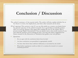 Conclusion / Discussion
The author's summary of the journal article. The author will also explain whether his or
her thesis is correct, the implications, and what other research can be done.
What's important: This section is vital. If you use this article as a source, you better know
the general outcome of the author's research. It is a good idea to read this section
after you read the abstract, then again after reading the rest of the article. Was it
proven wrong? Right? Inconclusive? You can always turn to the results section if you
can't find the answers you're looking for here. You may also find a suggestion for
future research in the discussion of limitation that guides your own project.
• Questions:
• Do you agree with the conclusions drawn from the data?
• Are these conclusions over-generalized or appropriately careful?
• Are there other factors that could have influenced, or accounted for, the results?
• What further experiments would you think of to continue the research or to answer
remaining questions?
 