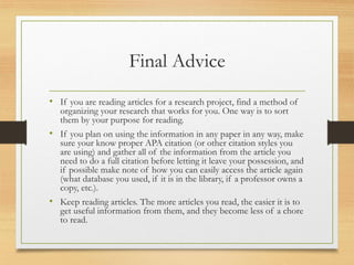 Final Advice
• If you are reading articles for a research project, find a method of
organizing your research that works for you. One way is to sort
them by your purpose for reading.
• If you plan on using the information in any paper in any way, make
sure your know proper APA citation (or other citation styles you
are using) and gather all of the information from the article you
need to do a full citation before letting it leave your possession, and
if possible make note of how you can easily access the article again
(what database you used, if it is in the library, if a professor owns a
copy, etc.).
• Keep reading articles. The more articles you read, the easier it is to
get useful information from them, and they become less of a chore
to read.
 