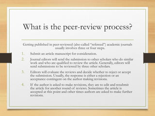 What is the peer-review process?
Getting published in peer-reviewed (also called “refereed”) academic journals
usually involves three or four steps.
1. Submit an article manuscript for consideration.
2. Journal editors will send the submission to other scholars who do similar
work and who are qualified to review the article. Generally, editors will
send submissions to be reviewed by three other scholars.
3. Editors will evaluate the reviews and decide whether to reject or accept
the submission. Usually, the response is either a rejection or an
acceptance contingent on the author making revisions.
4. If the author is asked to make revisions, they are to edit and resubmit
the article for another round of reviews. Sometimes the article is
accepted at this point and other times authors are asked to make further
revisions.
 