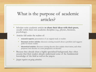 What is the purpose of academic
articles?
• Scholars write academic articles to share their ideas with their peers,
usually within their own academic discipline (e.g., physics, literature,
psychology).
• Articles fall under the realms of:
• research reports: presentation of an original study or studies
• literature review articles: discusses existing research about a problem and suggests
paths for future studies
• theoretical articles: discusses existing theories that explain observation, and often
proposes new theories or a new perspective on theories
• Because they already share a highly specialized background, they often
assume that their readers already understand some of the fundamental
knowledge of the field as well as the jargon.
• Jargon requires on-going attention.
 