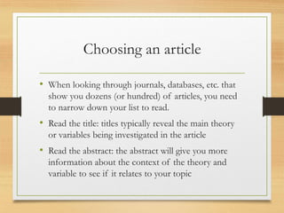Choosing an article
• When looking through journals, databases, etc. that
show you dozens (or hundred) of articles, you need
to narrow down your list to read.
• Read the title: titles typically reveal the main theory
or variables being investigated in the article
• Read the abstract: the abstract will give you more
information about the context of the theory and
variable to see if it relates to your topic
 