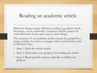 Reading an academic article
Different things require different reading (e.g. phone book,
dictionary, novel, textbook); Academic articles cannot be
read effectively in the same way as other things.
The contents of an academic article cannot be grasped by a
single reading. You have to engage with it several times, but
in different ways.
• Step 1: Skim the whole article
• Step 2: Determine your purpose for reading the article
• Step 3: Read specific sections critically to fulfill your
purpose
 