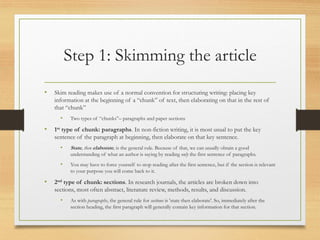 Step 1: Skimming the article
• Skim reading makes use of a normal convention for structuring writing: placing key
information at the beginning of a “chunk” of text, then elaborating on that in the rest of
that “chunk”
• Two types of “chunks”– paragraphs and paper sections
• 1st type of chunk: paragraphs. In non-fiction writing, it is most usual to put the key
sentence of the paragraph at beginning, then elaborate on that key sentence.
• State, then elaborate, is the general rule. Because of that, we can usually obtain a good
understanding of what an author is saying by reading only the first sentence of paragraphs.
• You may have to force yourself to stop reading after the first sentence, but if the section is relevant
to your purpose you will come back to it.
• 2nd type of chunk: sections. In research journals, the articles are broken down into
sections, most often abstract, literature review, methods, results, and discussion.
• As with paragraphs, the general rule for sections is 'state then elaborate'. So, immediately after the
section heading, the first paragraph will generally contain key information for that section.
 