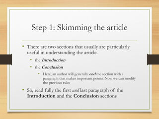 Step 1: Skimming the article
• There are two sections that usually are particularly
useful in understanding the article.
• the Introduction
• the Conclusion
• Here, an author will generally end the section with a
paragraph that makes important points. Now we can modify
the previous rule:
• So, read fully the first and last paragraph of the
Introduction and the Conclusion sections
 