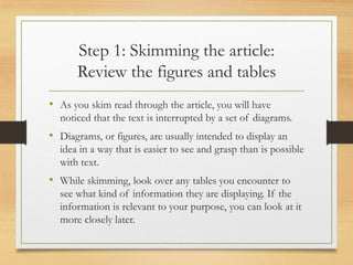 Step 1: Skimming the article:
Review the figures and tables
• As you skim read through the article, you will have
noticed that the text is interrupted by a set of diagrams.
• Diagrams, or figures, are usually intended to display an
idea in a way that is easier to see and grasp than is possible
with text.
• While skimming, look over any tables you encounter to
see what kind of information they are displaying. If the
information is relevant to your purpose, you can look at it
more closely later.
 