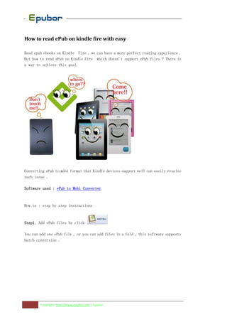 How to read ePub on kindle fire with easy

Read epub ebooks on Kindle Fire , we can have a more perfect reading experience .
But how to read ePub on Kindle Fire which doesn't support ePub files ? There is
a way to achieve this goal.




Converting ePub to mobi format that Kindle devices support well can easily resolve
such issue .

Software used : ePub to Mobi Converter



How to : step by step instructions



Step1,
Step1 Add ePub files by click

You can add one ePub file , or you can add files in a fold , this software supports
batch conversion .




        Copyright: http://www.epubor.com | Epubor
 