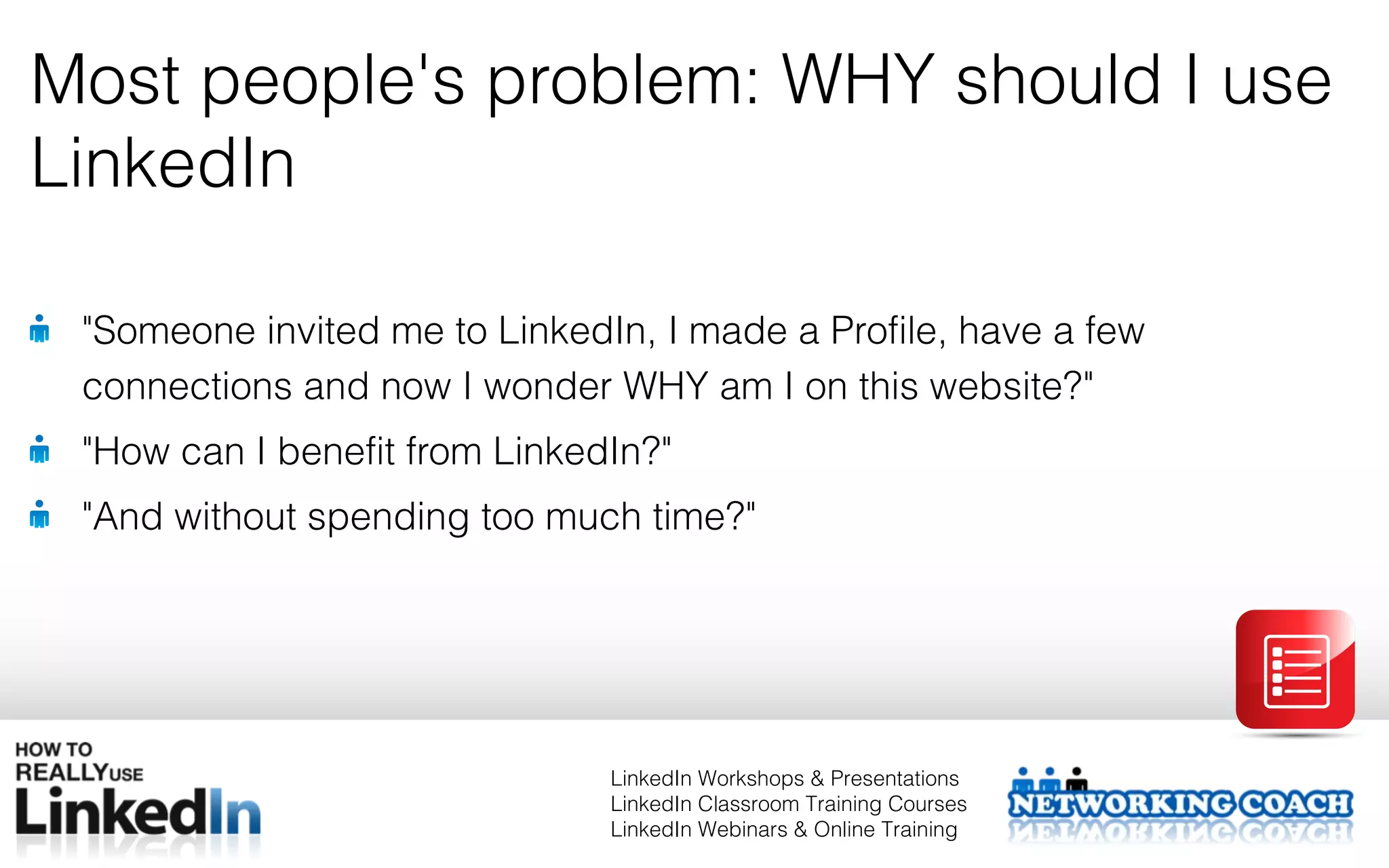 Most people's problem: WHY should I use
LinkedIn

 "Someone invited me to LinkedIn, I made a Profile, have a few
 connections and now I wonder WHY am I on this website?"
 "How can I benefit from LinkedIn?"
 "And without spending too much time?"




                               LinkedIn Workshops & Presentations
                               LinkedIn Classroom Training Courses
                               LinkedIn Webinars & Online Training
 