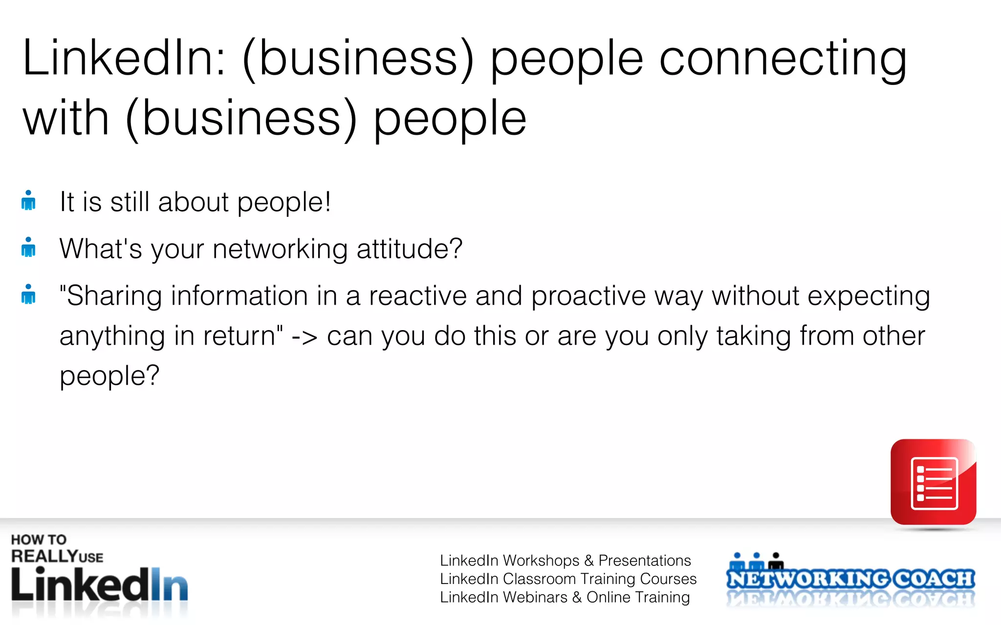 LinkedIn: (business) people connecting
with (business) people
 It is still about people!
 What's your networking attitude?
 "Sharing information in a reactive and proactive way without expecting
 anything in return" -> can you do this or are you only taking from other
 people?




                                LinkedIn Workshops & Presentations
                                LinkedIn Classroom Training Courses
                                LinkedIn Webinars & Online Training
 