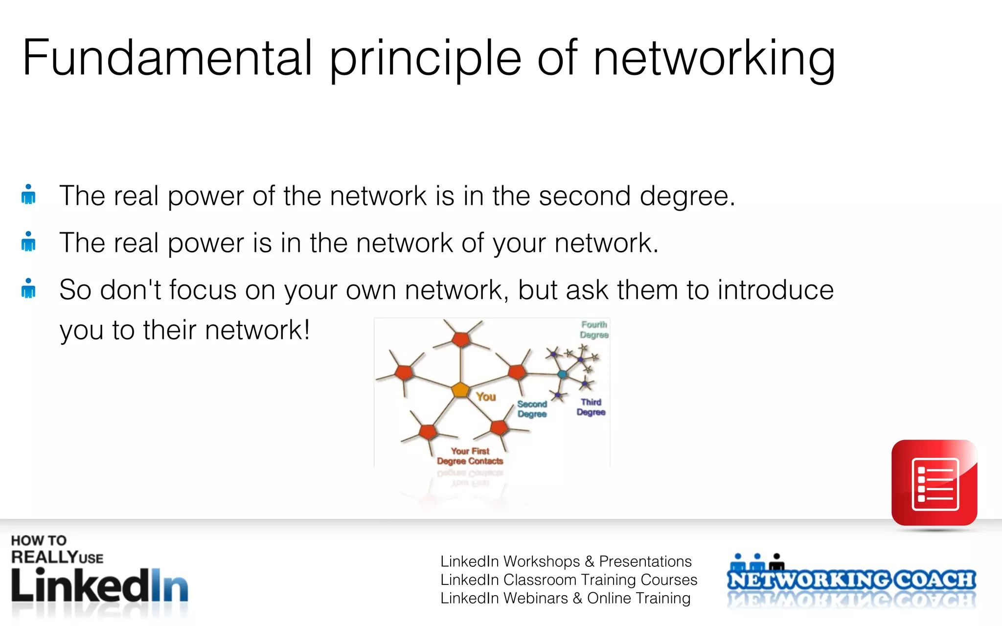 Fundamental principle of networking

 The real power of the network is in the second degree.
 The real power is in the network of your network.
 So don't focus on your own network, but ask them to introduce
 you to their network!




                                LinkedIn Workshops & Presentations
                                LinkedIn Classroom Training Courses
                                LinkedIn Webinars & Online Training
 