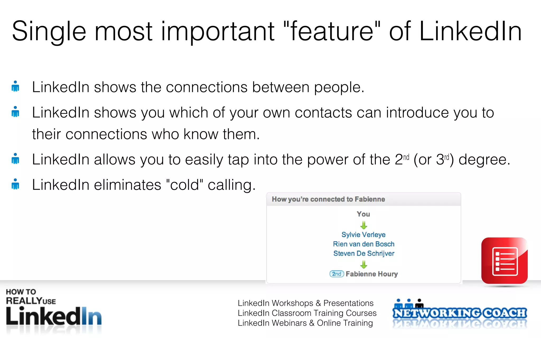 Single most important "feature" of LinkedIn
 LinkedIn shows the connections between people.
 LinkedIn shows you which of your own contacts can introduce you to
 their connections who know them.
 LinkedIn allows you to easily tap into the power of the 2nd (or 3rd) degree.
 LinkedIn eliminates "cold" calling.




                                 LinkedIn Workshops & Presentations
                                 LinkedIn Classroom Training Courses
                                 LinkedIn Webinars & Online Training
 
