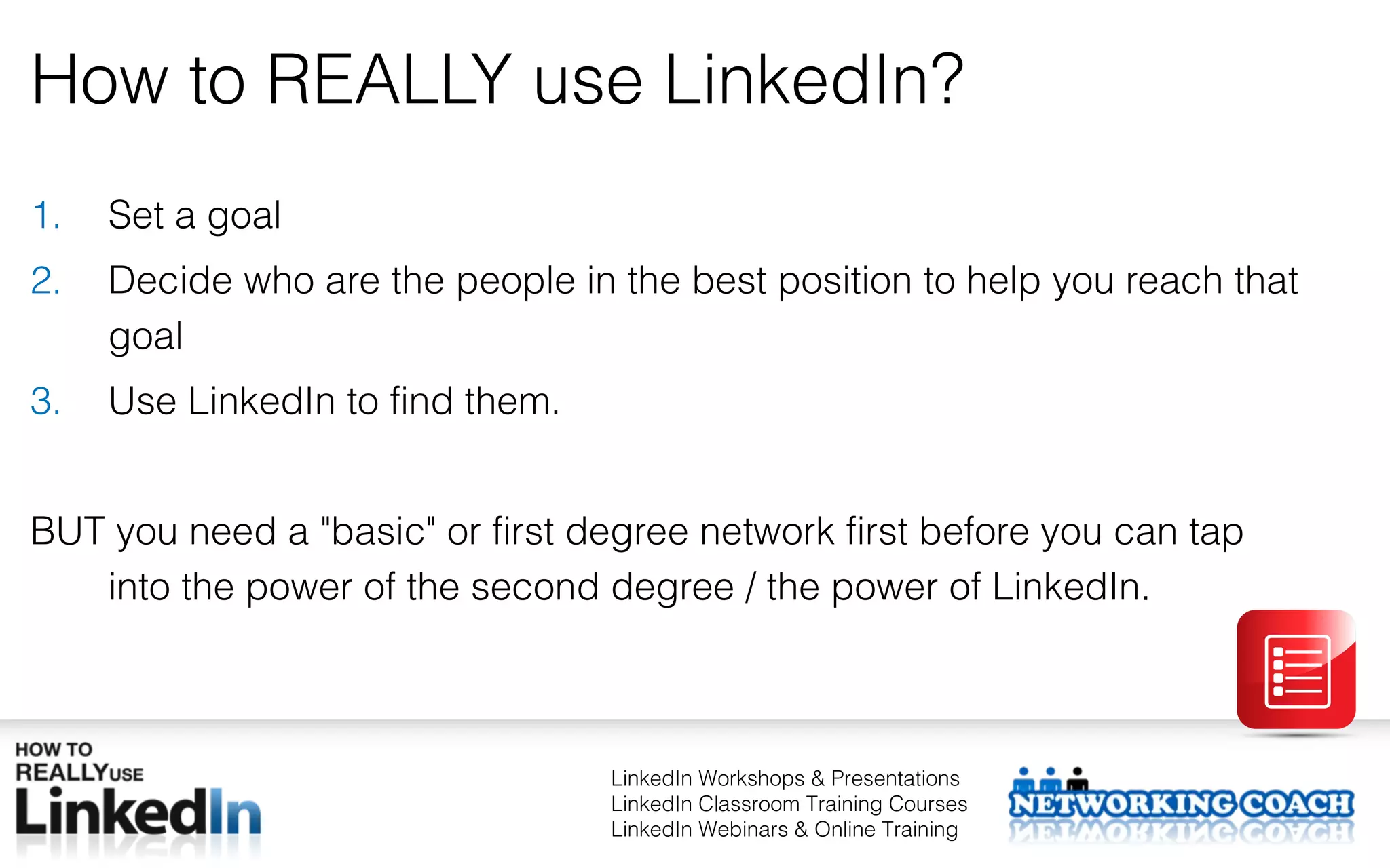 How to REALLY use LinkedIn?
1.   Set a goal
2.   Decide who are the people in the best position to help you reach that
     goal
3.   Use LinkedIn to find them.


BUT you need a "basic" or first degree network first before you can tap
   into the power of the second degree / the power of LinkedIn.



                                  LinkedIn Workshops & Presentations
                                  LinkedIn Classroom Training Courses
                                  LinkedIn Webinars & Online Training
 