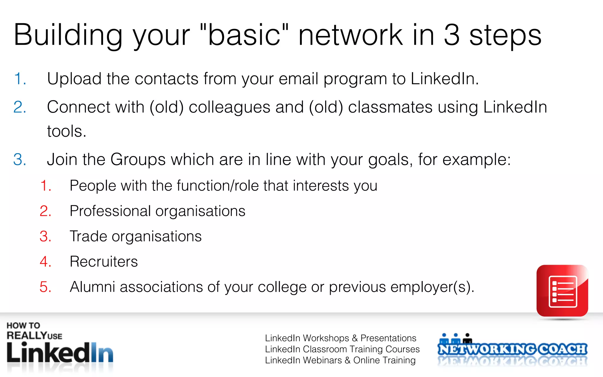 Building your "basic" network in 3 steps
1.    Upload the contacts from your email program to LinkedIn.
2.    Connect with (old) colleagues and (old) classmates using LinkedIn
      tools.
3.    Join the Groups which are in line with your goals, for example:
     1.   People with the function/role that interests you
     2.   Professional organisations
     3.   Trade organisations
     4.   Recruiters
     5.   Alumni associations of your college or previous employer(s).


                                        LinkedIn Workshops & Presentations
                                        LinkedIn Classroom Training Courses
                                        LinkedIn Webinars & Online Training
 